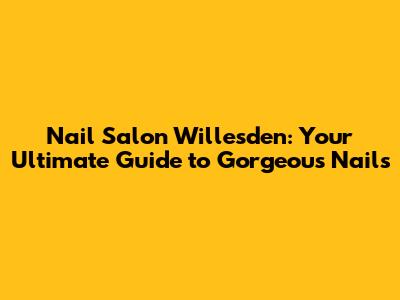 Nail Salon Willesden: Your Ultimate Guide to Gorgeous Nails