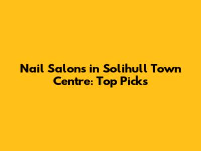 Nail Salons in Solihull Town Centre: Top Picks