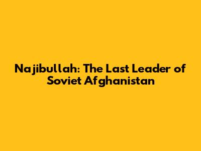 Najibullah: The Last Leader of Soviet Afghanistan