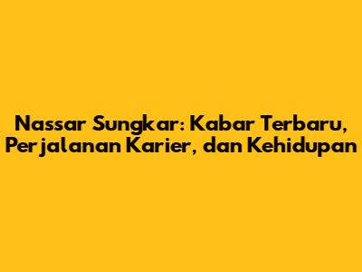 Nassar Sungkar: Kabar Terbaru, Perjalanan Karier, dan Kehidupan
