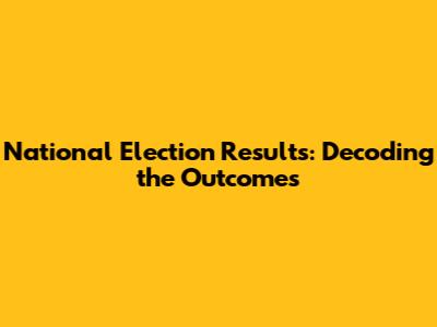 National Election Results: Decoding the Outcomes