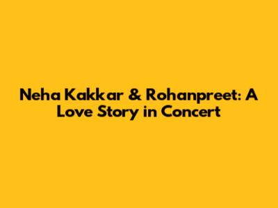 Neha Kakkar & Rohanpreet: A Love Story in Concert