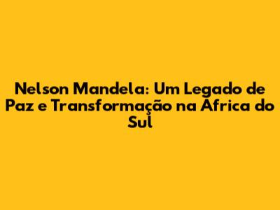 Nelson Mandela: Um Legado de Paz e Transformação na África do Sul