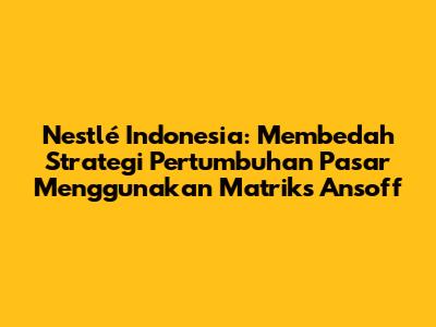 Nestlé Indonesia: Membedah Strategi Pertumbuhan Pasar Menggunakan Matriks Ansoff