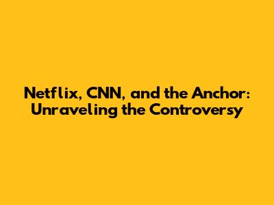 Netflix, CNN, and the Anchor: Unraveling the Controversy