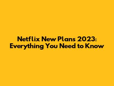 Netflix New Plans 2023: Everything You Need to Know