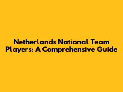 Netherlands National Team Players: A Comprehensive Guide