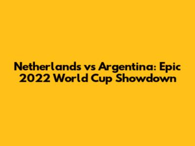 Netherlands vs Argentina: Epic 2022 World Cup Showdown