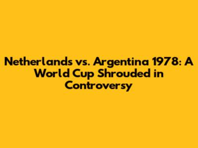 Netherlands vs. Argentina 1978: A World Cup Shrouded in Controversy