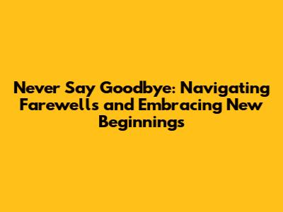 Never Say Goodbye: Navigating Farewells and Embracing New Beginnings