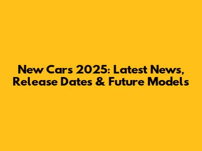 New Cars 2025: Latest News, Release Dates & Future Models