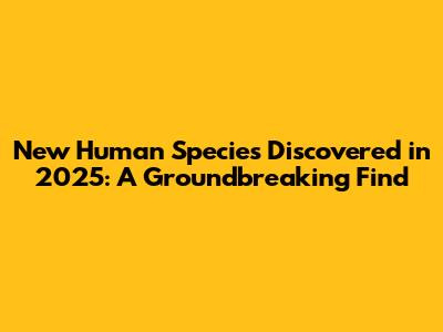 New Human Species Discovered in 2025: A Groundbreaking Find