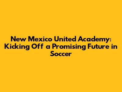New Mexico United Academy: Kicking Off a Promising Future in Soccer