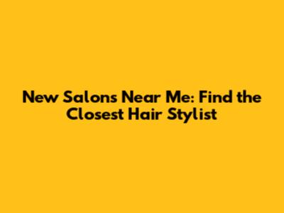 New Salons Near Me: Find the Closest Hair Stylist