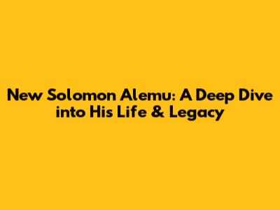 New Solomon Alemu: A Deep Dive into His Life & Legacy