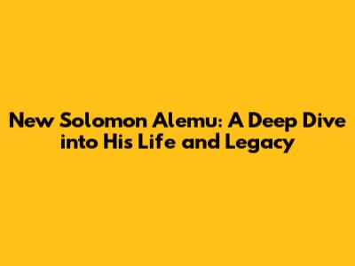 New Solomon Alemu: A Deep Dive into His Life and Legacy