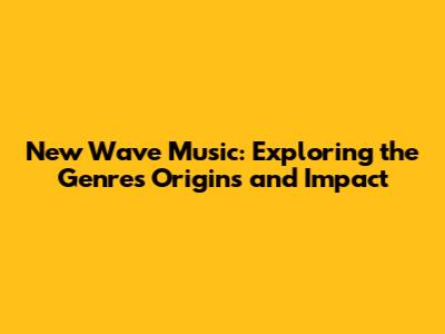 New Wave Music: Exploring the Genre's Origins and Impact