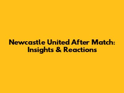 Newcastle United After Match: Insights & Reactions