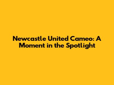 Newcastle United Cameo: A Moment in the Spotlight