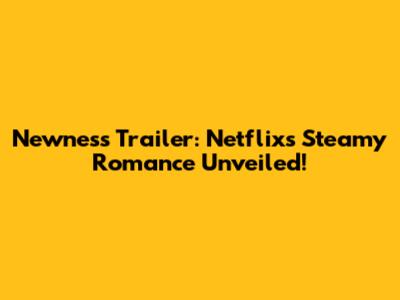 Newness Trailer: Netflix's Steamy Romance Unveiled!