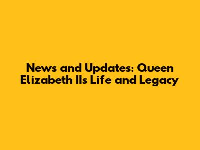News and Updates: Queen Elizabeth II's Life and Legacy