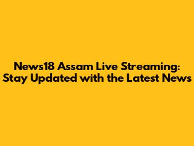 News18 Assam Live Streaming: Stay Updated with the Latest News