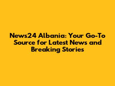 News24 Albania: Your Go-To Source for Latest News and Breaking Stories