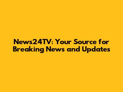 News24TV: Your Source for Breaking News and Updates
