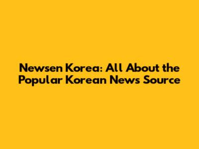Newsen Korea: All About the Popular Korean News Source