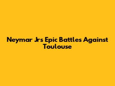 Neymar Jr's Epic Battles Against Toulouse