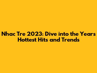 Nhac Tre 2023: Dive into the Year's Hottest Hits and Trends
