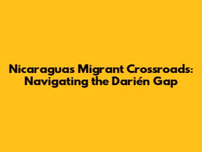 Nicaragua's Migrant Crossroads: Navigating the Darién Gap