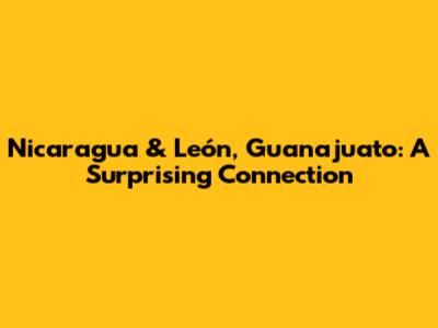 Nicaragua & León, Guanajuato: A Surprising Connection