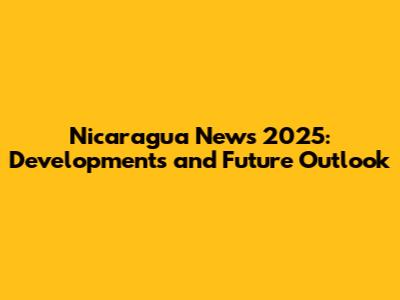 Nicaragua News 2025: Developments and Future Outlook