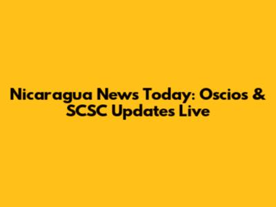 Nicaragua News Today: Oscios & SCSC Updates Live