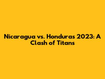 Nicaragua vs. Honduras 2023: A Clash of Titans