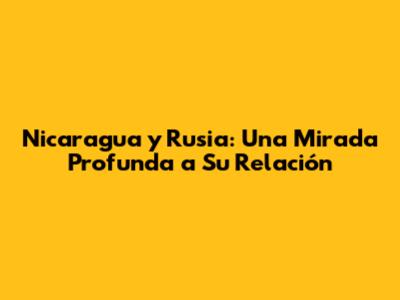 Nicaragua y Rusia: Una Mirada Profunda a Su Relación