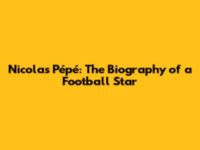 Nicolas Pépé: The Biography of a Football Star