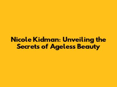 Nicole Kidman: Unveiling the Secrets of Ageless Beauty