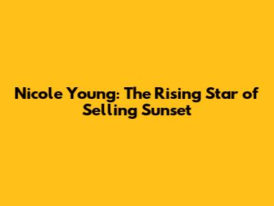 Nicole Young: The Rising Star of Selling Sunset