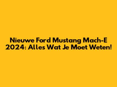 Nieuwe Ford Mustang Mach-E 2024: Alles Wat Je Moet Weten!