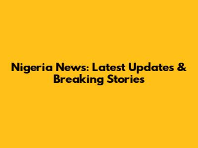 Nigeria News: Latest Updates & Breaking Stories