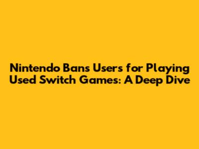 Nintendo Bans Users for Playing Used Switch Games: A Deep Dive