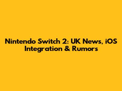 Nintendo Switch 2: UK News, iOS Integration & Rumors