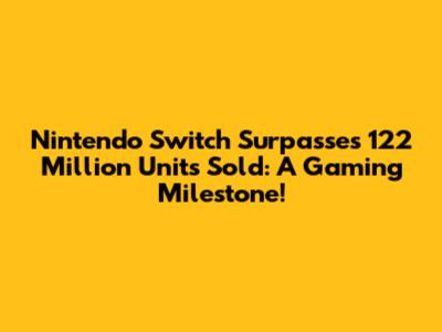 Nintendo Switch Surpasses 122 Million Units Sold: A Gaming Milestone!