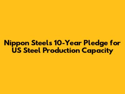 Nippon Steel's 10-Year Pledge for US Steel Production Capacity