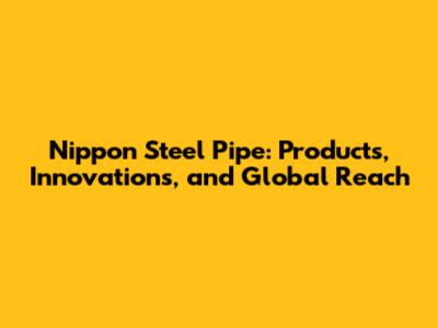 Nippon Steel Pipe: Products, Innovations, and Global Reach