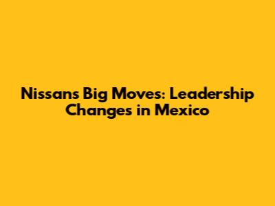 Nissan's Big Moves: Leadership Changes in Mexico