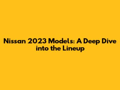 Nissan 2023 Models: A Deep Dive into the Lineup