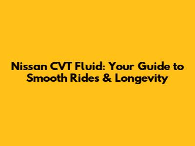 Nissan CVT Fluid: Your Guide to Smooth Rides & Longevity